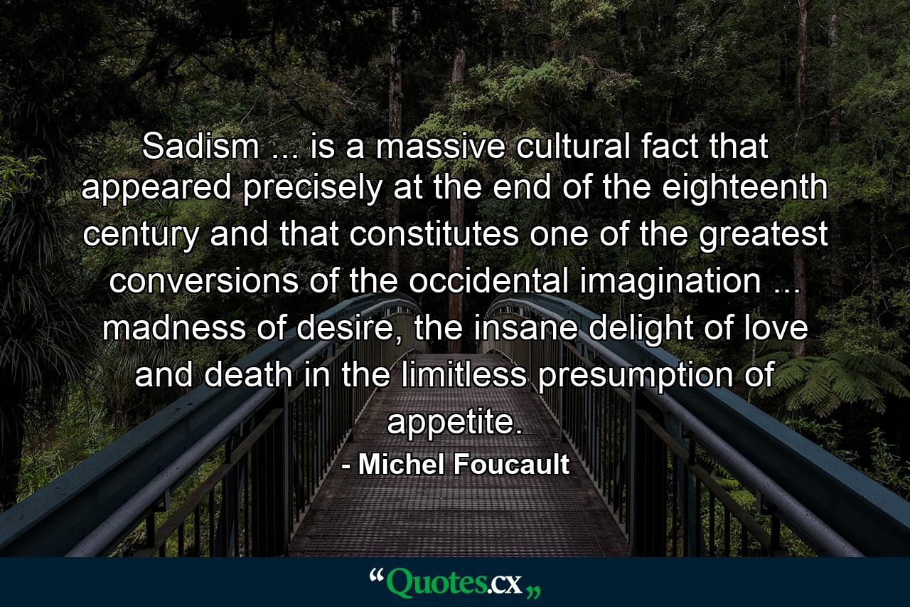 Sadism ... is a massive cultural fact that appeared precisely at the end of the eighteenth century and that constitutes one of the greatest conversions of the occidental imagination ... madness of desire, the insane delight of love and death in the limitless presumption of appetite. - Quote by Michel Foucault