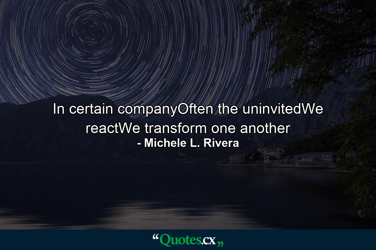 In certain companyOften the uninvitedWe reactWe transform one another - Quote by Michele L. Rivera