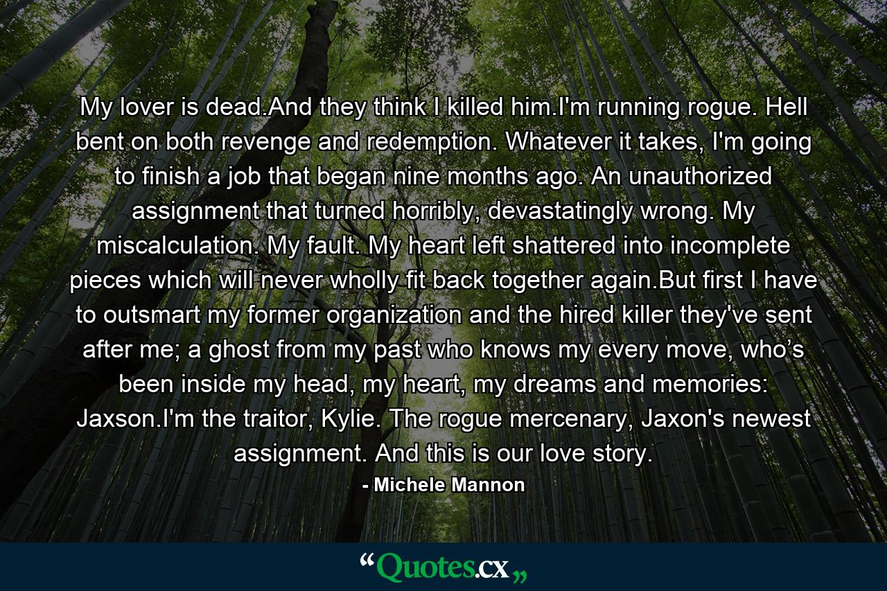 My lover is dead.And they think I killed him.I'm running rogue. Hell bent on both revenge and redemption. Whatever it takes, I'm going to finish a job that began nine months ago. An unauthorized assignment that turned horribly, devastatingly wrong. My miscalculation. My fault. My heart left shattered into incomplete pieces which will never wholly fit back together again.But first I have to outsmart my former organization and the hired killer they've sent after me; a ghost from my past who knows my every move, who’s been inside my head, my heart, my dreams and memories: Jaxson.I'm the traitor, Kylie. The rogue mercenary, Jaxon's newest assignment. And this is our love story. - Quote by Michele Mannon