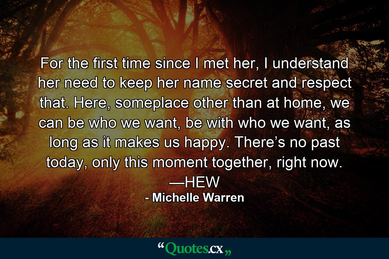 For the first time since I met her, I understand her need to keep her name secret and respect that. Here, someplace other than at home, we can be who we want, be with who we want, as long as it makes us happy. There’s no past today, only this moment together, right now. —HEW - Quote by Michelle Warren