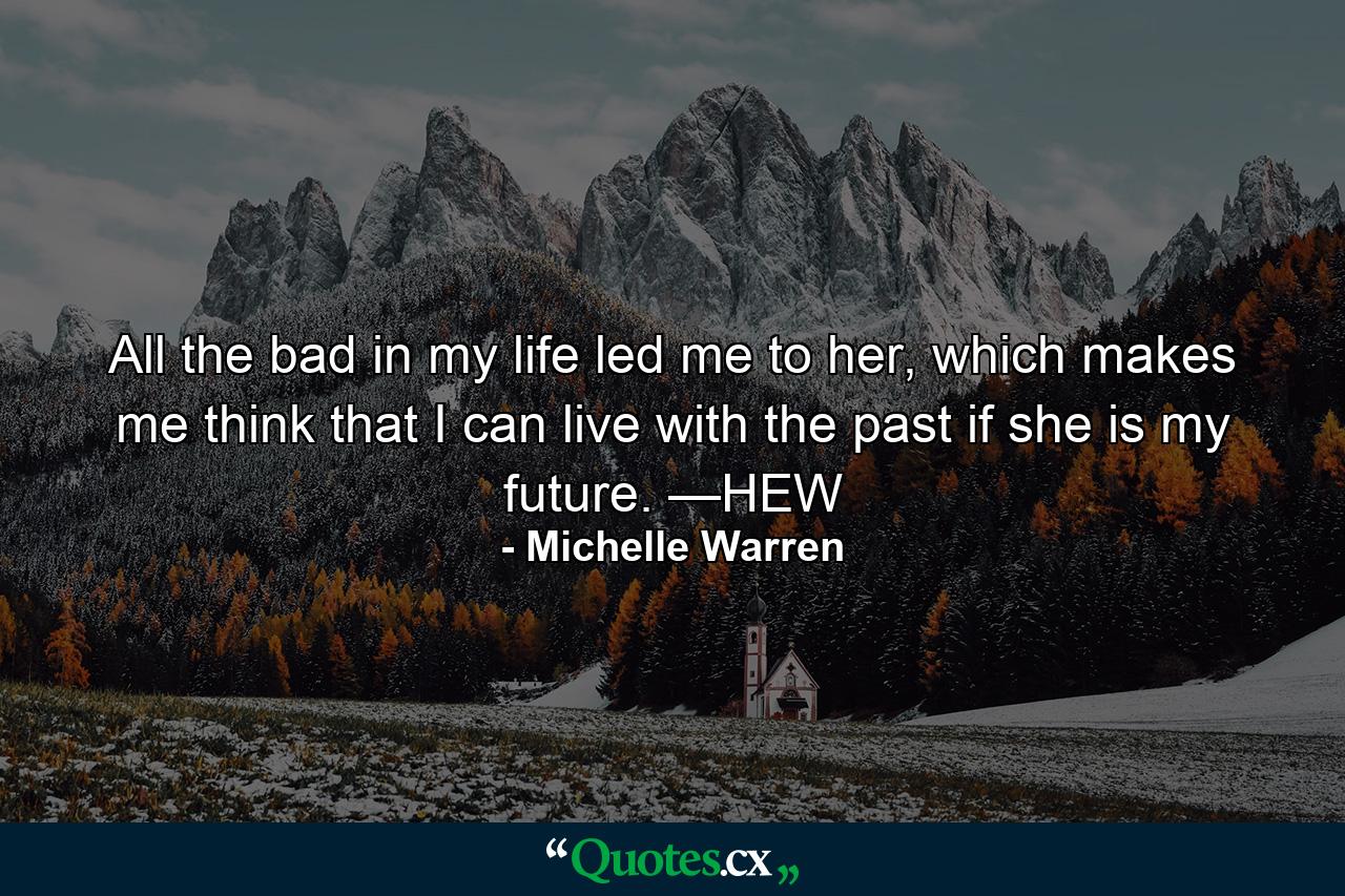 All the bad in my life led me to her, which makes me think that I can live with the past if she is my future. —HEW - Quote by Michelle Warren