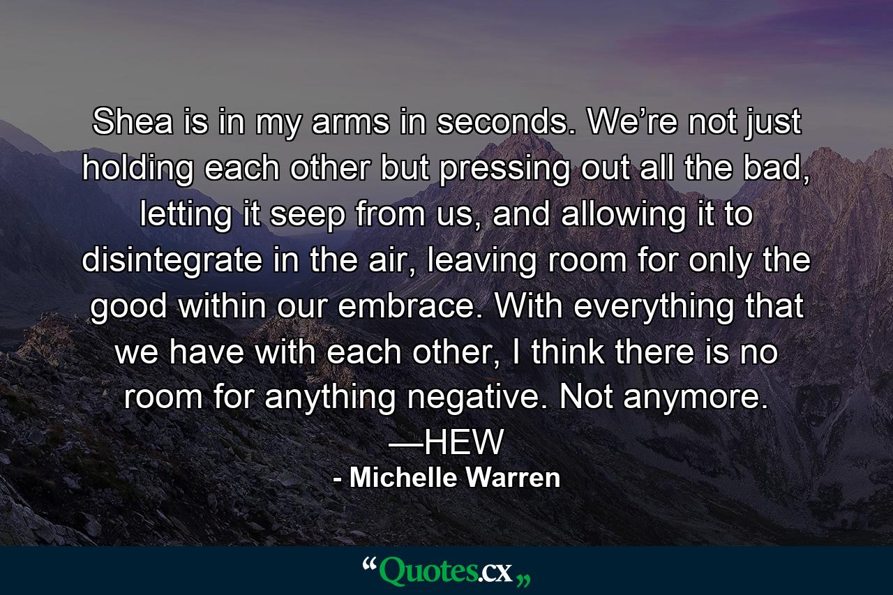 Shea is in my arms in seconds. We’re not just holding each other but pressing out all the bad, letting it seep from us, and allowing it to disintegrate in the air, leaving room for only the good within our embrace. With everything that we have with each other, I think there is no room for anything negative. Not anymore. —HEW - Quote by Michelle Warren