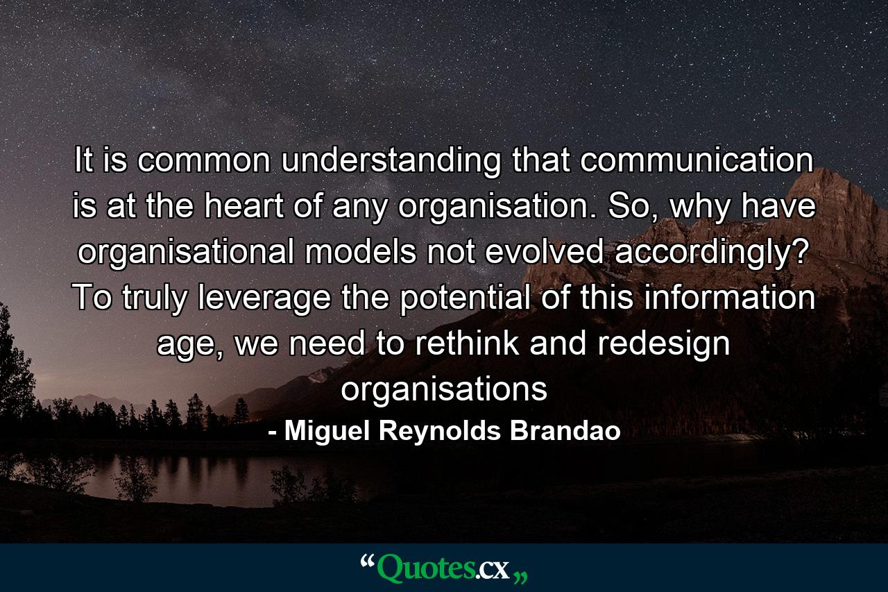 It is common understanding that communication is at the heart of any organisation. So, why have organisational models not evolved accordingly? To truly leverage the potential of this information age, we need to rethink and redesign organisations - Quote by Miguel Reynolds Brandao