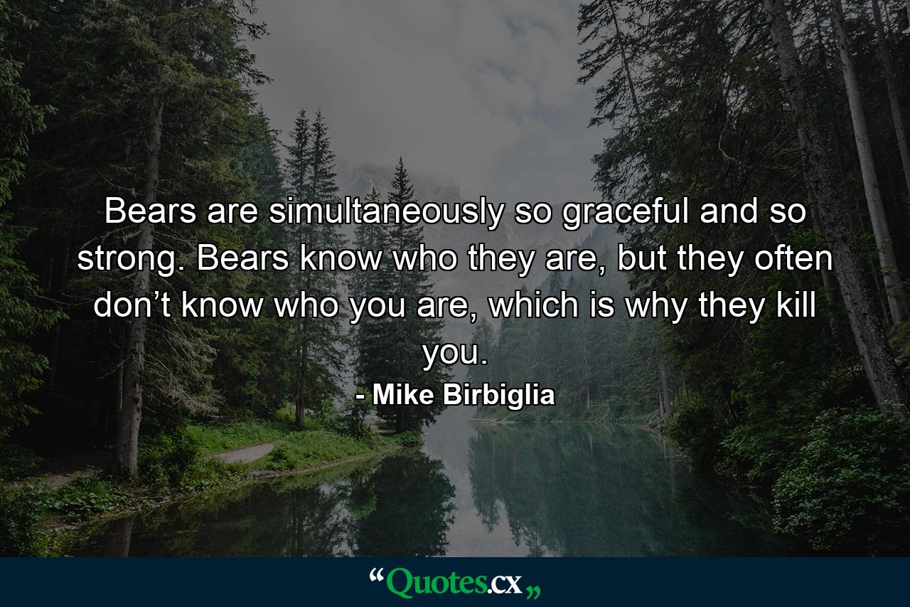 Bears are simultaneously so graceful and so strong. Bears know who they are, but they often don’t know who you are, which is why they kill you. - Quote by Mike Birbiglia