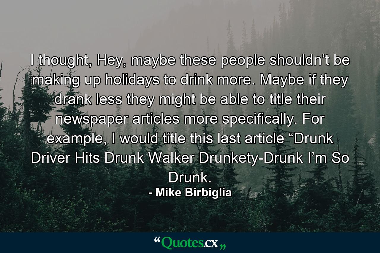 I thought, Hey, maybe these people shouldn’t be making up holidays to drink more. Maybe if they drank less they might be able to title their newspaper articles more specifically. For example, I would title this last article “Drunk Driver Hits Drunk Walker Drunkety-Drunk I’m So Drunk. - Quote by Mike Birbiglia