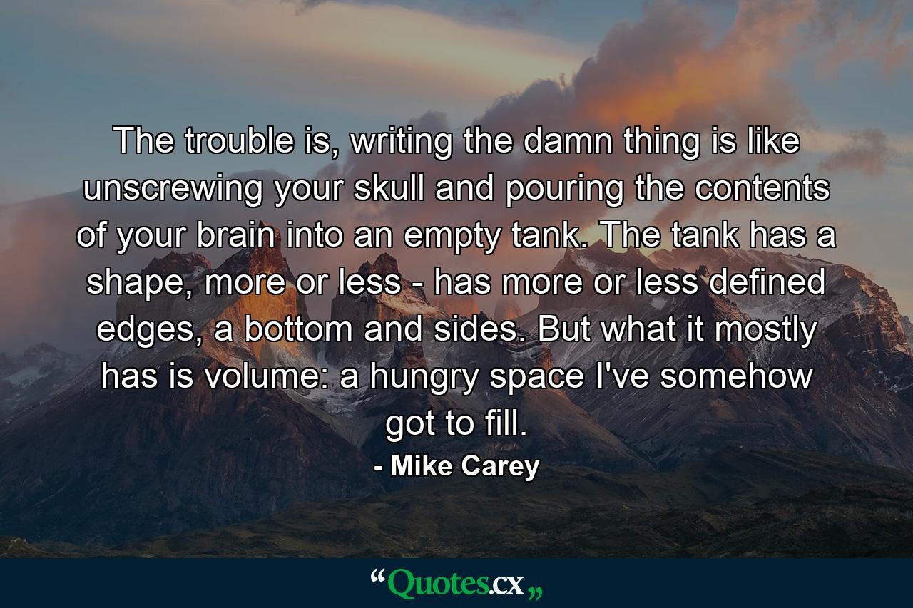 The trouble is, writing the damn thing is like unscrewing your skull and pouring the contents of your brain into an empty tank. The tank has a shape, more or less - has more or less defined edges, a bottom and sides. But what it mostly has is volume: a hungry space I've somehow got to fill. - Quote by Mike Carey