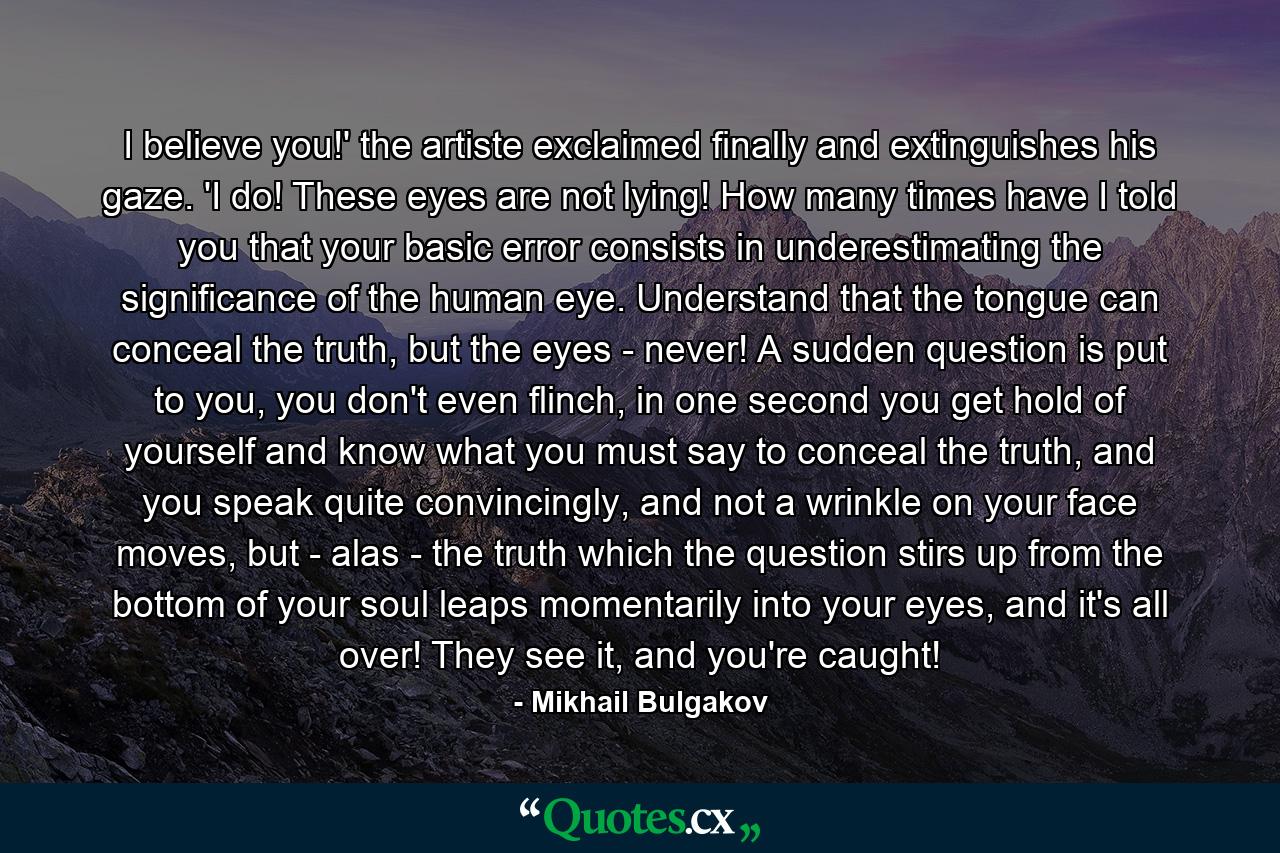 I believe you!' the artiste exclaimed finally and extinguishes his gaze. 'I do! These eyes are not lying! How many times have I told you that your basic error consists in underestimating the significance of the human eye. Understand that the tongue can conceal the truth, but the eyes - never! A sudden question is put to you, you don't even flinch, in one second you get hold of yourself and know what you must say to conceal the truth, and you speak quite convincingly, and not a wrinkle on your face moves, but - alas - the truth which the question stirs up from the bottom of your soul leaps momentarily into your eyes, and it's all over! They see it, and you're caught! - Quote by Mikhail Bulgakov
