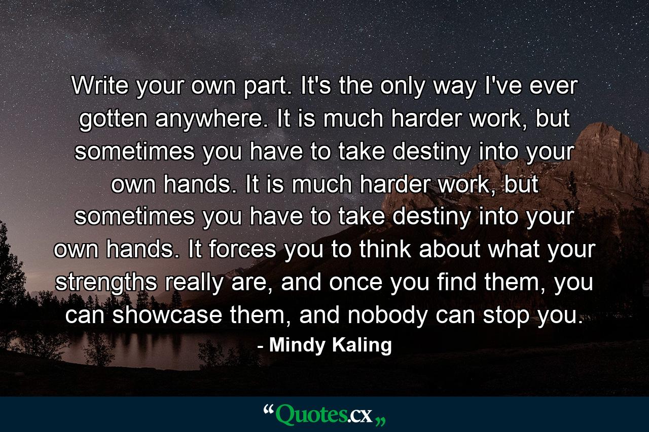 Write your own part. It's the only way I've ever gotten anywhere. It is much harder work, but sometimes you have to take destiny into your own hands. It is much harder work, but sometimes you have to take destiny into your own hands. It forces you to think about what your strengths really are, and once you find them, you can showcase them, and nobody can stop you. - Quote by Mindy Kaling