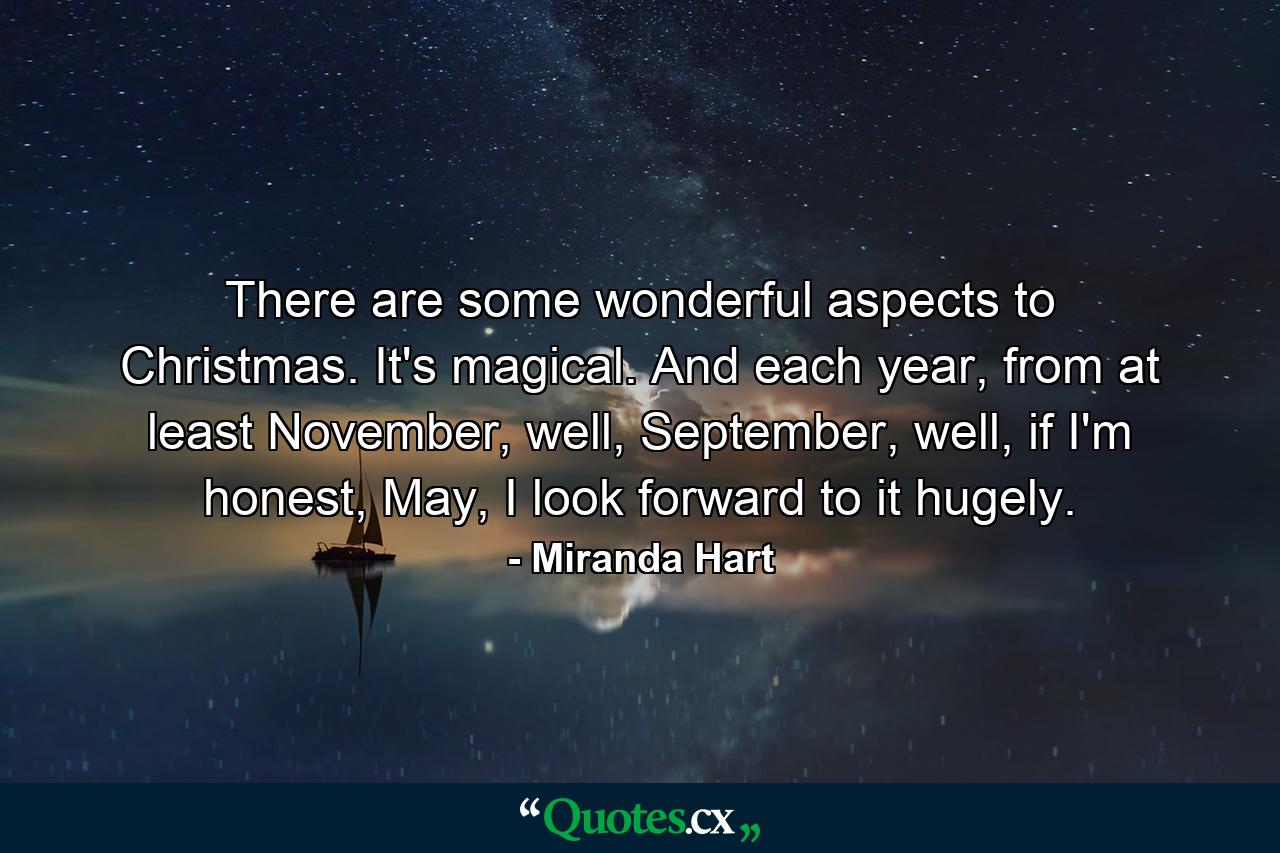 There are some wonderful aspects to Christmas. It's magical. And each year, from at least November, well, September, well, if I'm honest, May, I look forward to it hugely. - Quote by Miranda Hart