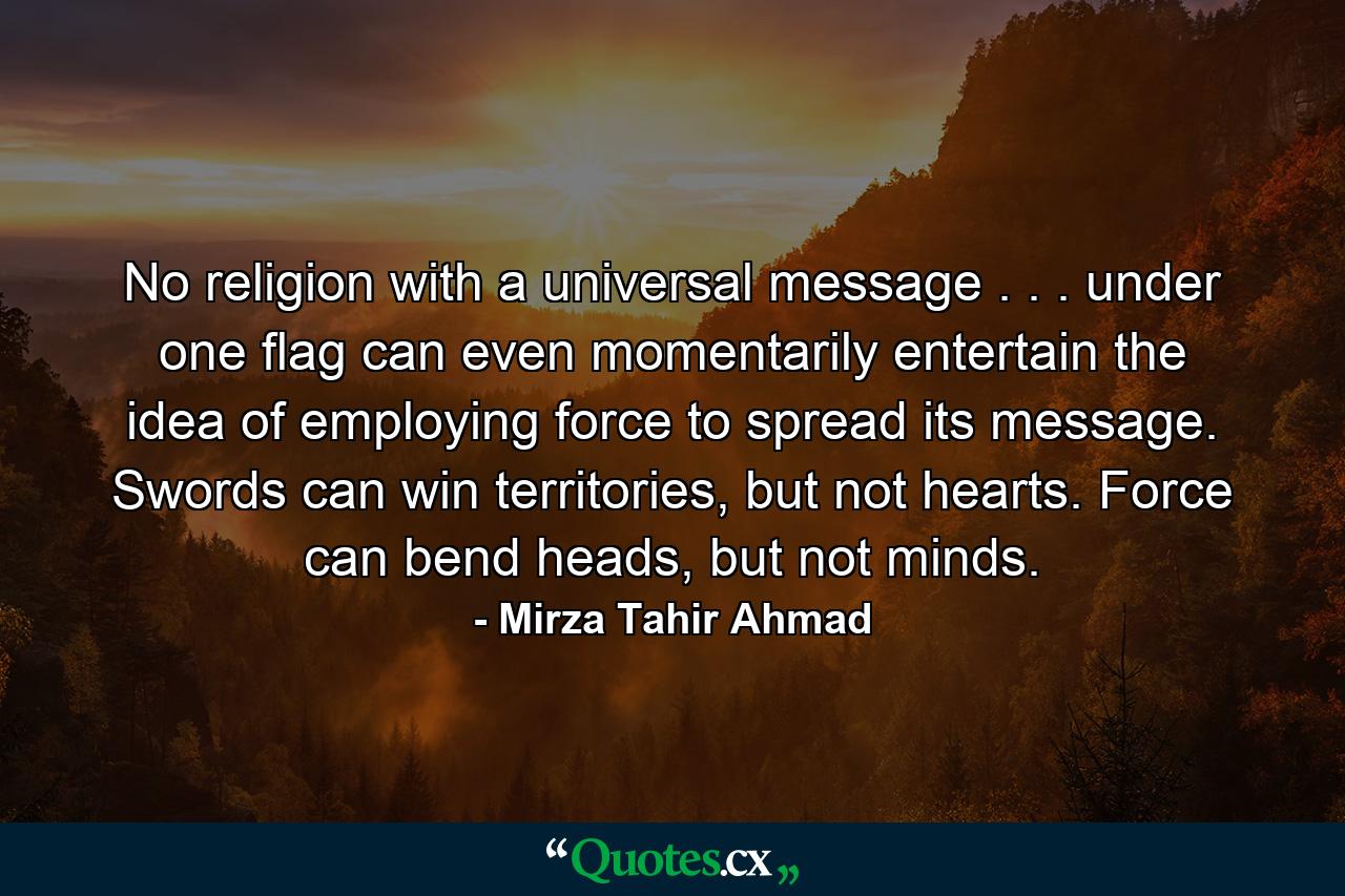 No religion with a universal message . . . under one flag can even momentarily entertain the idea of employing force to spread its message. Swords can win territories, but not hearts. Force can bend heads, but not minds. - Quote by Mirza Tahir Ahmad