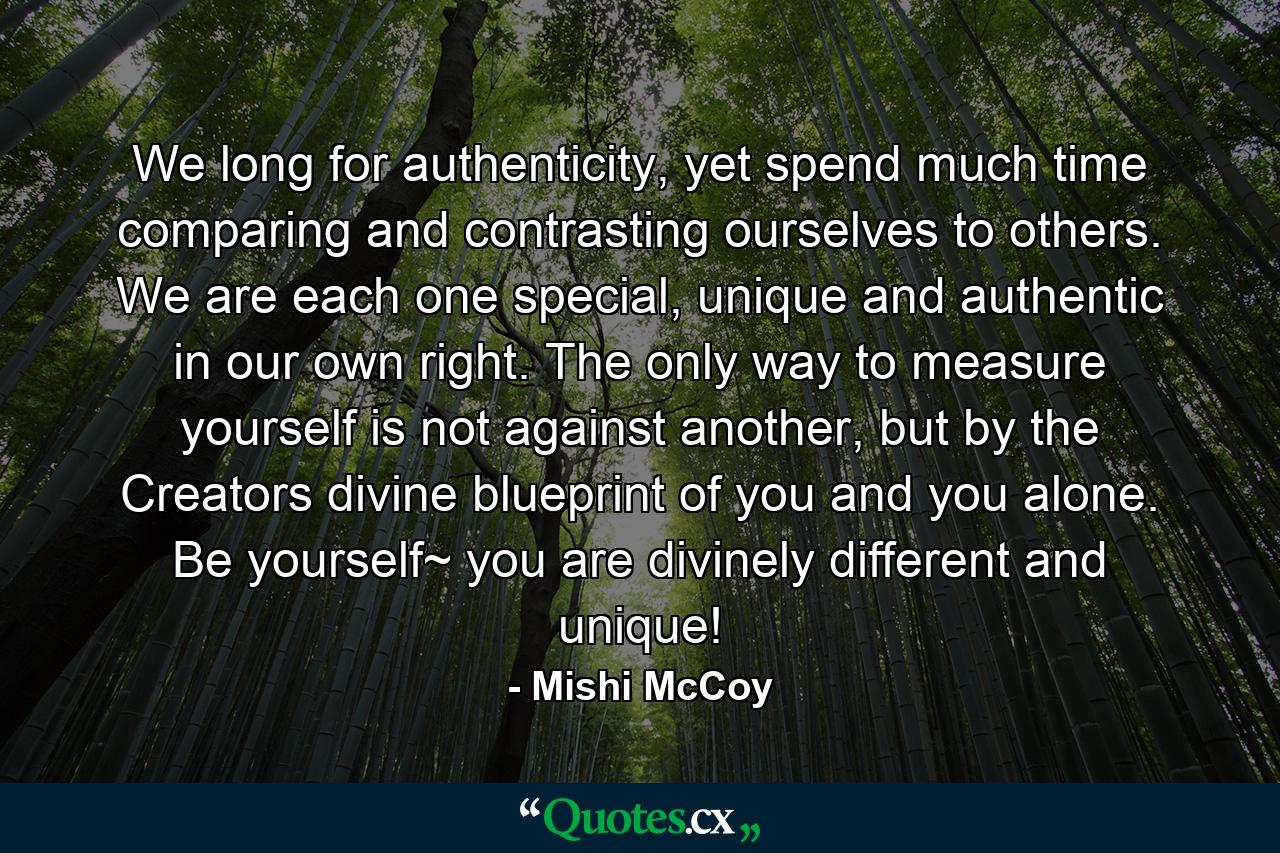 We long for authenticity, yet spend much time comparing and contrasting ourselves to others. We are each one special, unique and authentic in our own right. The only way to measure yourself is not against another, but by the Creators divine blueprint of you and you alone. Be yourself~ you are divinely different and unique! - Quote by Mishi McCoy