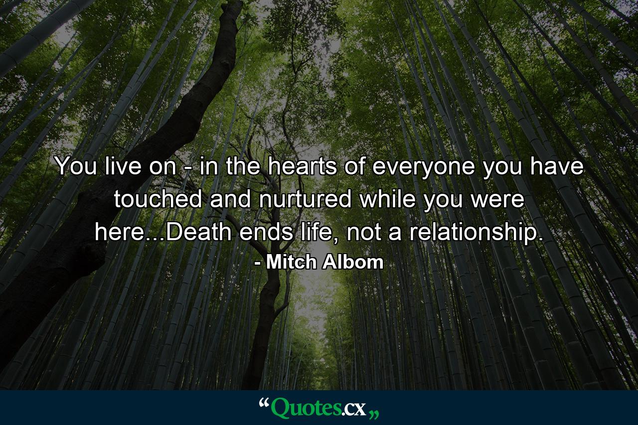 You live on - in the hearts of everyone you have touched and nurtured while you were here...Death ends life, not a relationship. - Quote by Mitch Albom