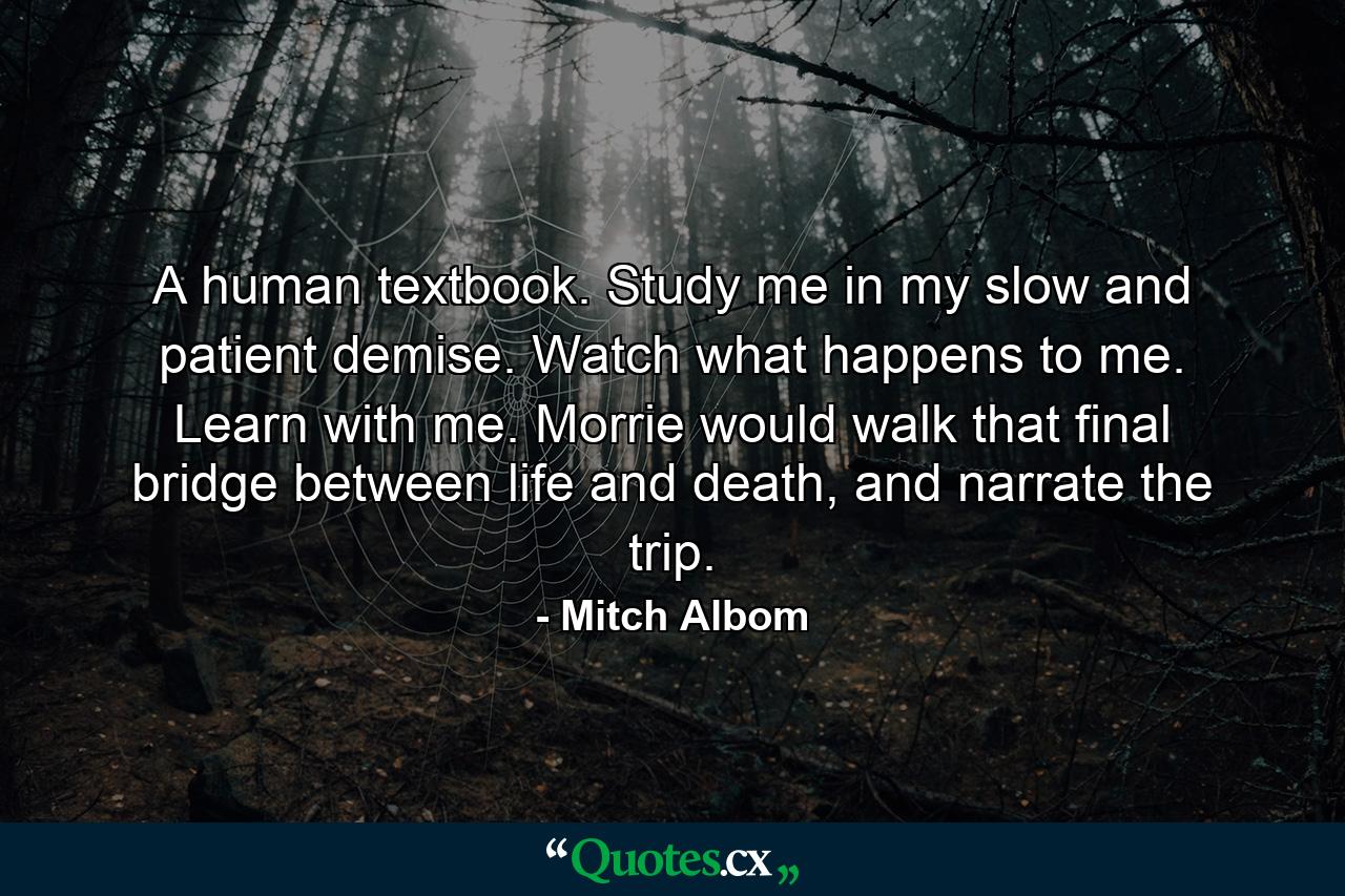 A human textbook. Study me in my slow and patient demise. Watch what happens to me. Learn with me. Morrie would walk that final bridge between life and death, and narrate the trip. - Quote by Mitch Albom