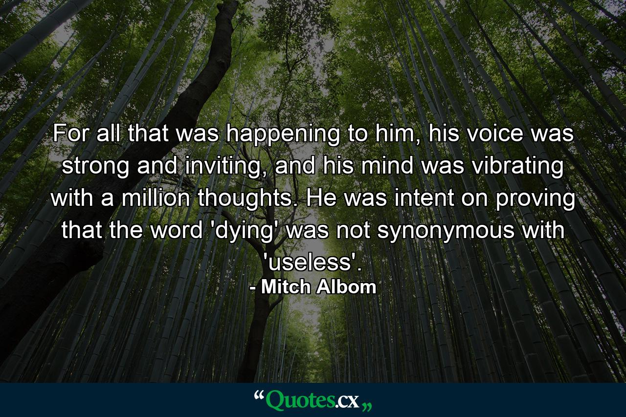 For all that was happening to him, his voice was strong and inviting, and his mind was vibrating with a million thoughts. He was intent on proving that the word 'dying' was not synonymous with 'useless'. - Quote by Mitch Albom