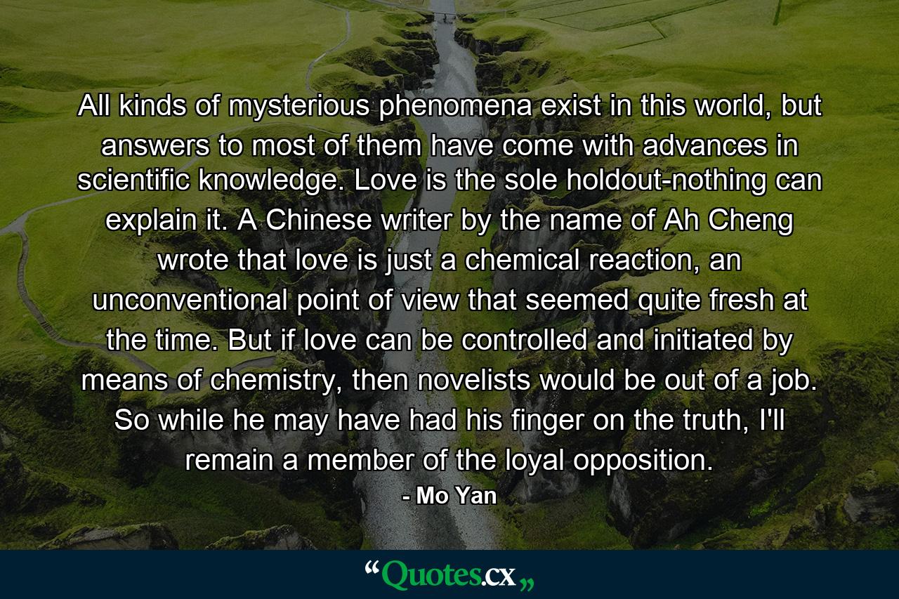 All kinds of mysterious phenomena exist in this world, but answers to most of them have come with advances in scientific knowledge. Love is the sole holdout-nothing can explain it. A Chinese writer by the name of Ah Cheng wrote that love is just a chemical reaction, an unconventional point of view that seemed quite fresh at the time. But if love can be controlled and initiated by means of chemistry, then novelists would be out of a job. So while he may have had his finger on the truth, I'll remain a member of the loyal opposition. - Quote by Mo Yan