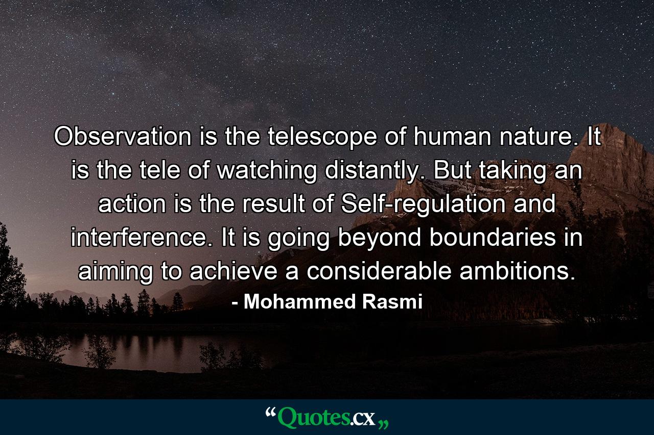 Observation is the telescope of human nature. It is the tele of watching distantly. But taking an action is the result of Self-regulation and interference. It is going beyond boundaries in aiming to achieve a considerable ambitions. - Quote by Mohammed Rasmi