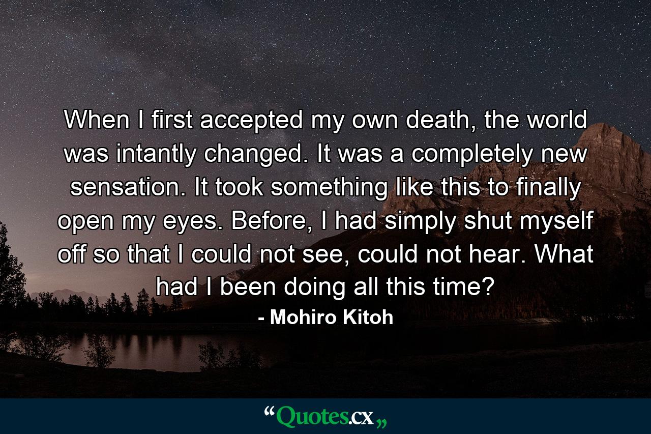 When I first accepted my own death, the world was intantly changed. It was a completely new sensation. It took something like this to finally open my eyes. Before, I had simply shut myself off so that I could not see, could not hear. What had I been doing all this time? - Quote by Mohiro Kitoh