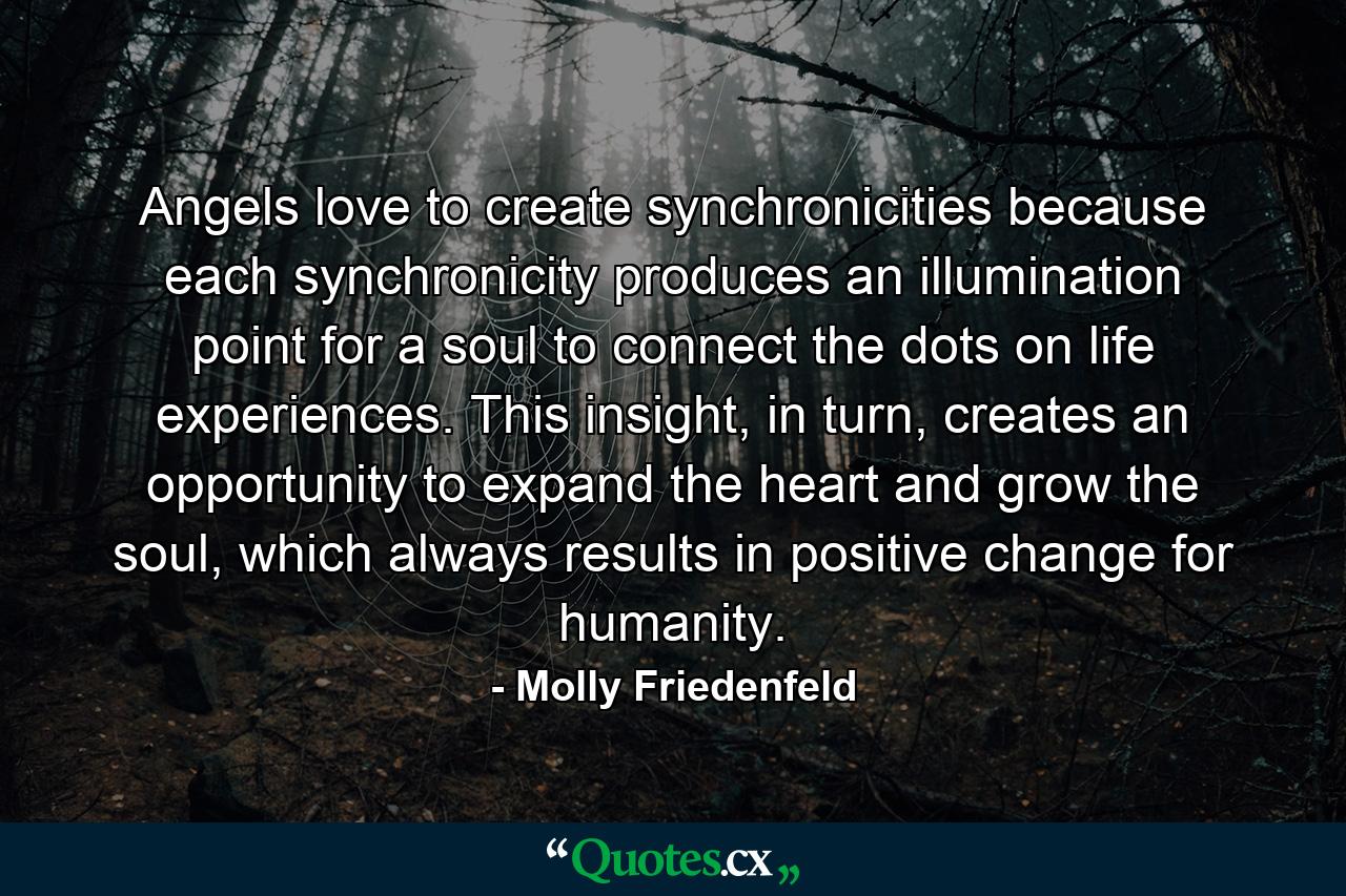 Angels love to create synchronicities because each synchronicity produces an illumination point for a soul to connect the dots on life experiences. This insight, in turn, creates an opportunity to expand the heart and grow the soul, which always results in positive change for humanity. - Quote by Molly Friedenfeld