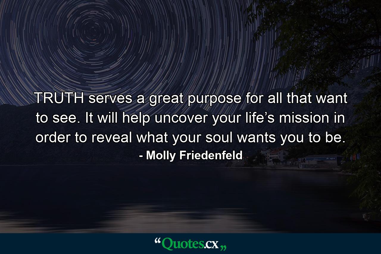 TRUTH serves a great purpose for all that want to see. It will help uncover your life’s mission in order to reveal what your soul wants you to be. - Quote by Molly Friedenfeld