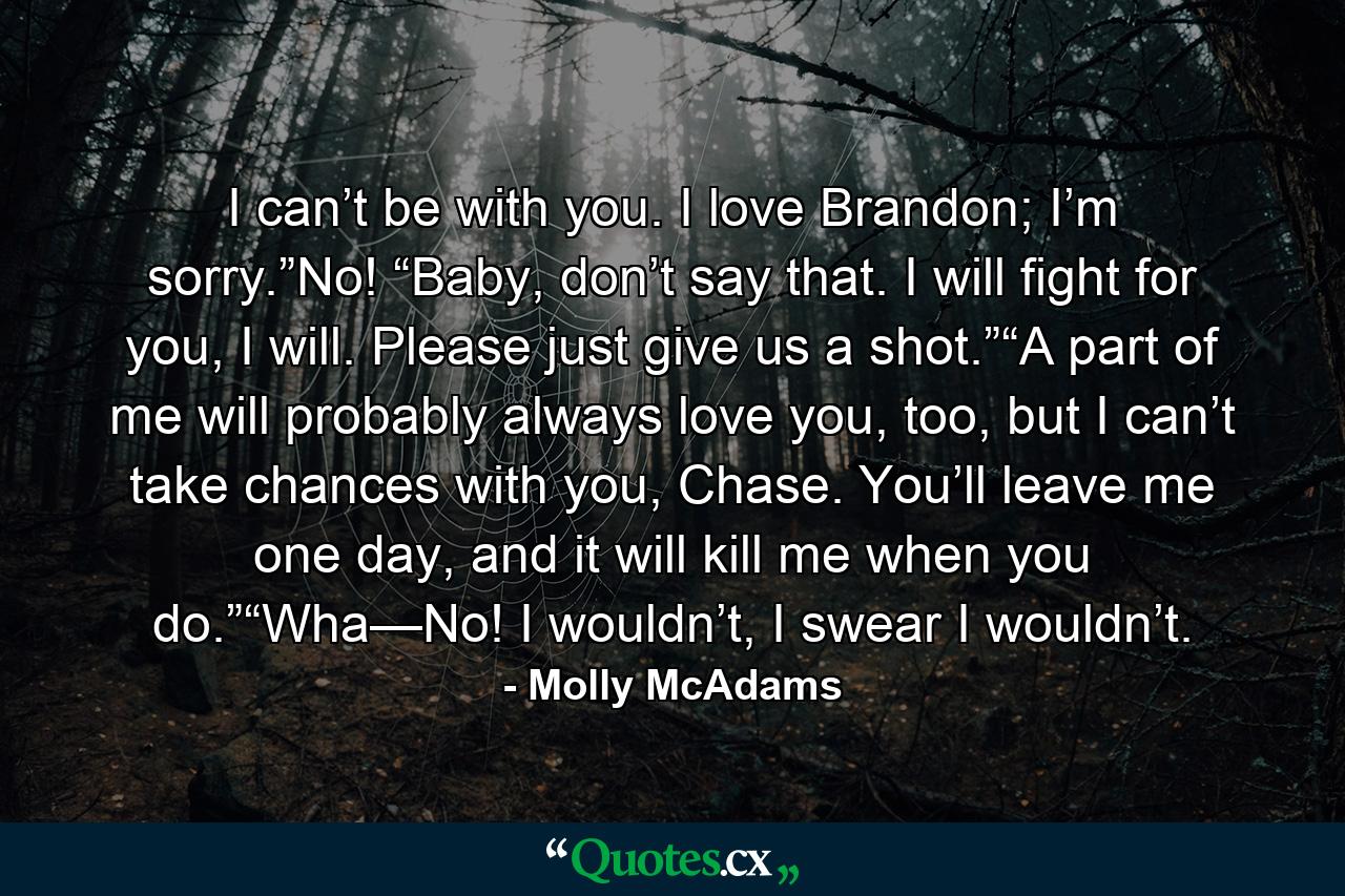 I can’t be with you. I love Brandon; I’m sorry.”No! “Baby, don’t say that. I will fight for you, I will. Please just give us a shot.”“A part of me will probably always love you, too, but I can’t take chances with you, Chase. You’ll leave me one day, and it will kill me when you do.”“Wha—No! I wouldn’t, I swear I wouldn’t. - Quote by Molly McAdams