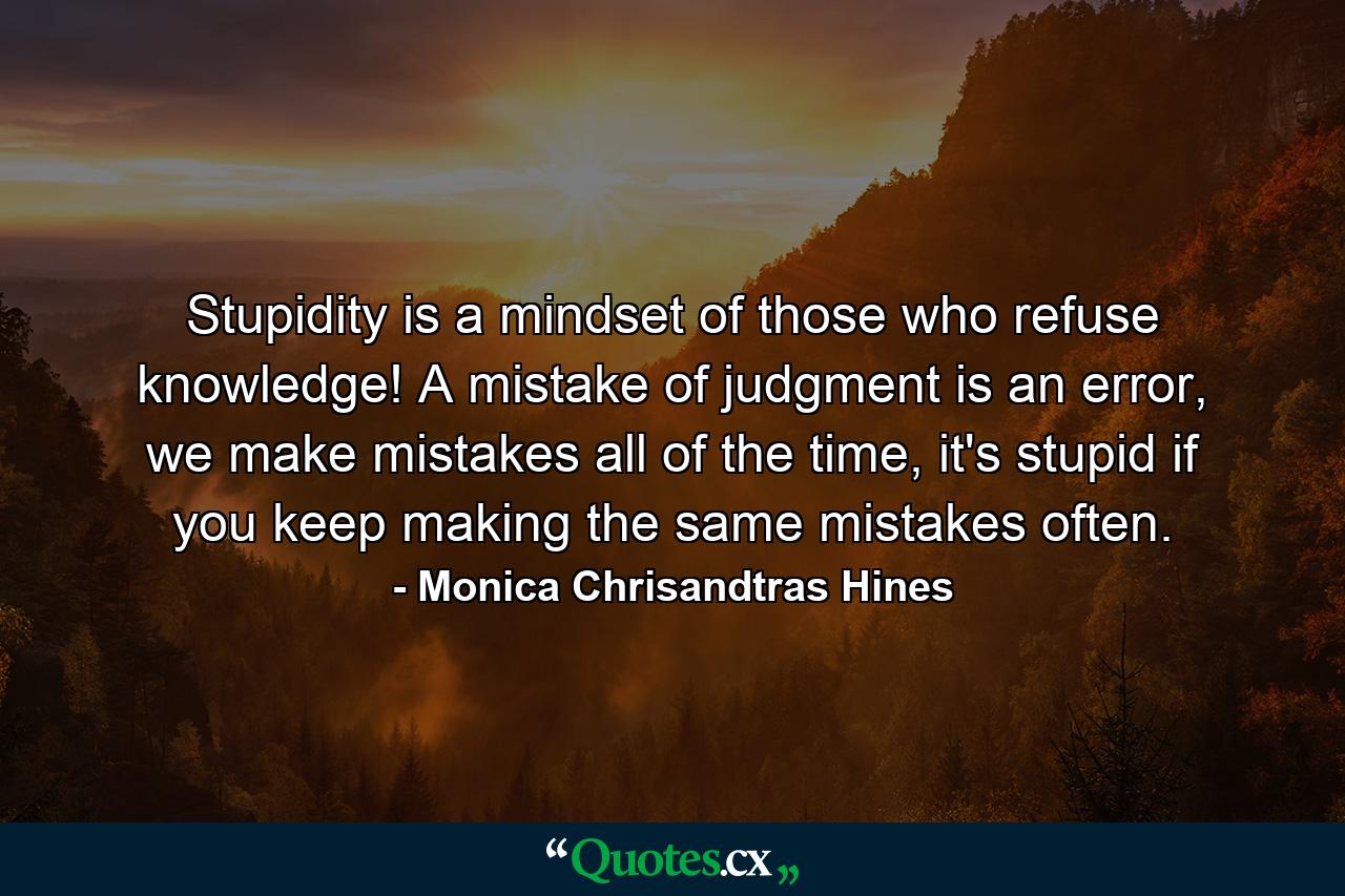 Stupidity is a mindset of those who refuse knowledge! A mistake of judgment is an error, we make mistakes all of the time, it's stupid if you keep making the same mistakes often. - Quote by Monica Chrisandtras Hines