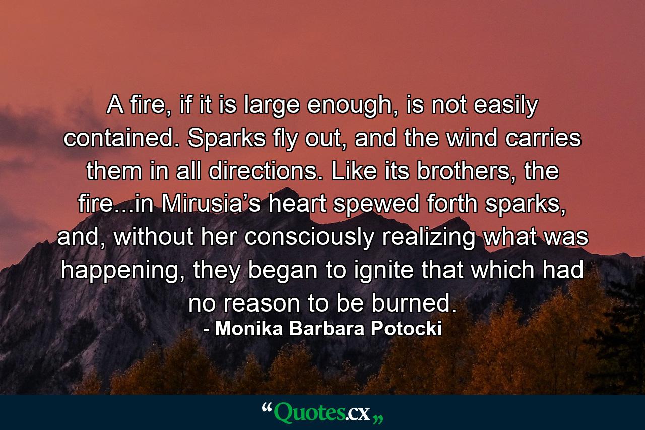 A fire, if it is large enough, is not easily contained. Sparks fly out, and the wind carries them in all directions. Like its brothers, the fire...in Mirusia’s heart spewed forth sparks, and, without her consciously realizing what was happening, they began to ignite that which had no reason to be burned. - Quote by Monika Barbara Potocki