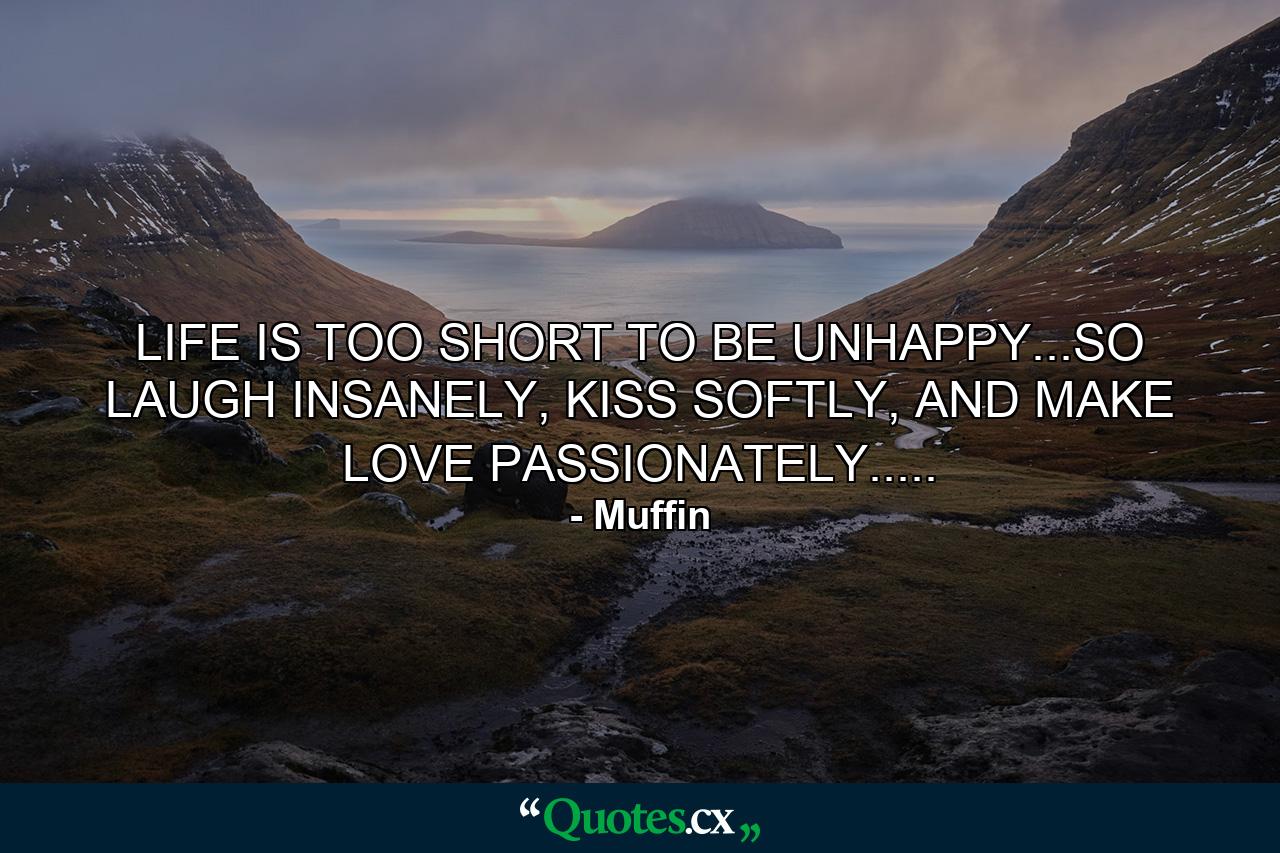 LIFE IS TOO SHORT TO BE UNHAPPY...SO LAUGH INSANELY, KISS SOFTLY, AND MAKE LOVE PASSIONATELY..... - Quote by Muffin