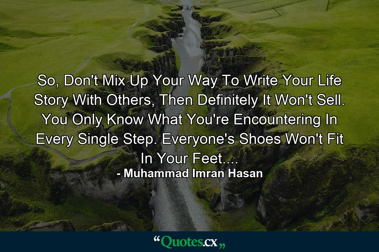 So, Don't Mix Up Your Way To Write Your Life Story With Others, Then Definitely It Won't Sell. You Only Know What You're Encountering In Every Single Step. Everyone's Shoes Won't Fit In Your Feet.... - Quote by Muhammad Imran Hasan