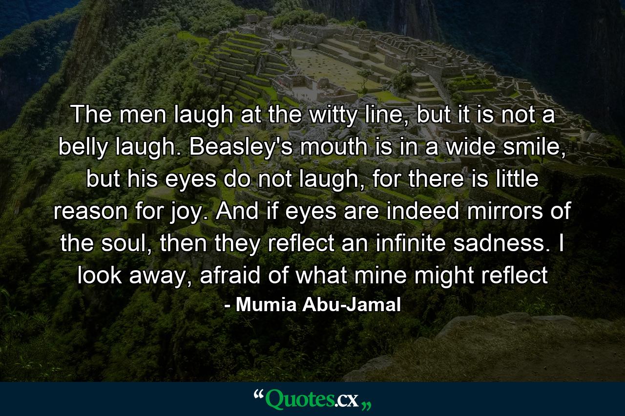 The men laugh at the witty line, but it is not a belly laugh. Beasley's mouth is in a wide smile, but his eyes do not laugh, for there is little reason for joy. And if eyes are indeed mirrors of the soul, then they reflect an infinite sadness. I look away, afraid of what mine might reflect - Quote by Mumia Abu-Jamal