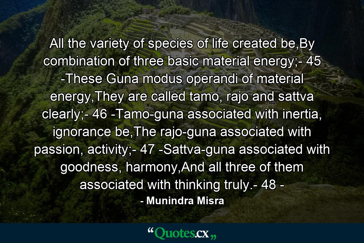 All the variety of species of life created be,By combination of three basic material energy;- 45 -These Guna modus operandi of material energy,They are called tamo, rajo and sattva clearly;- 46 -Tamo-guna associated with inertia, ignorance be,The rajo-guna associated with passion, activity;- 47 -Sattva-guna associated with goodness, harmony,And all three of them associated with thinking truly.- 48 - - Quote by Munindra Misra