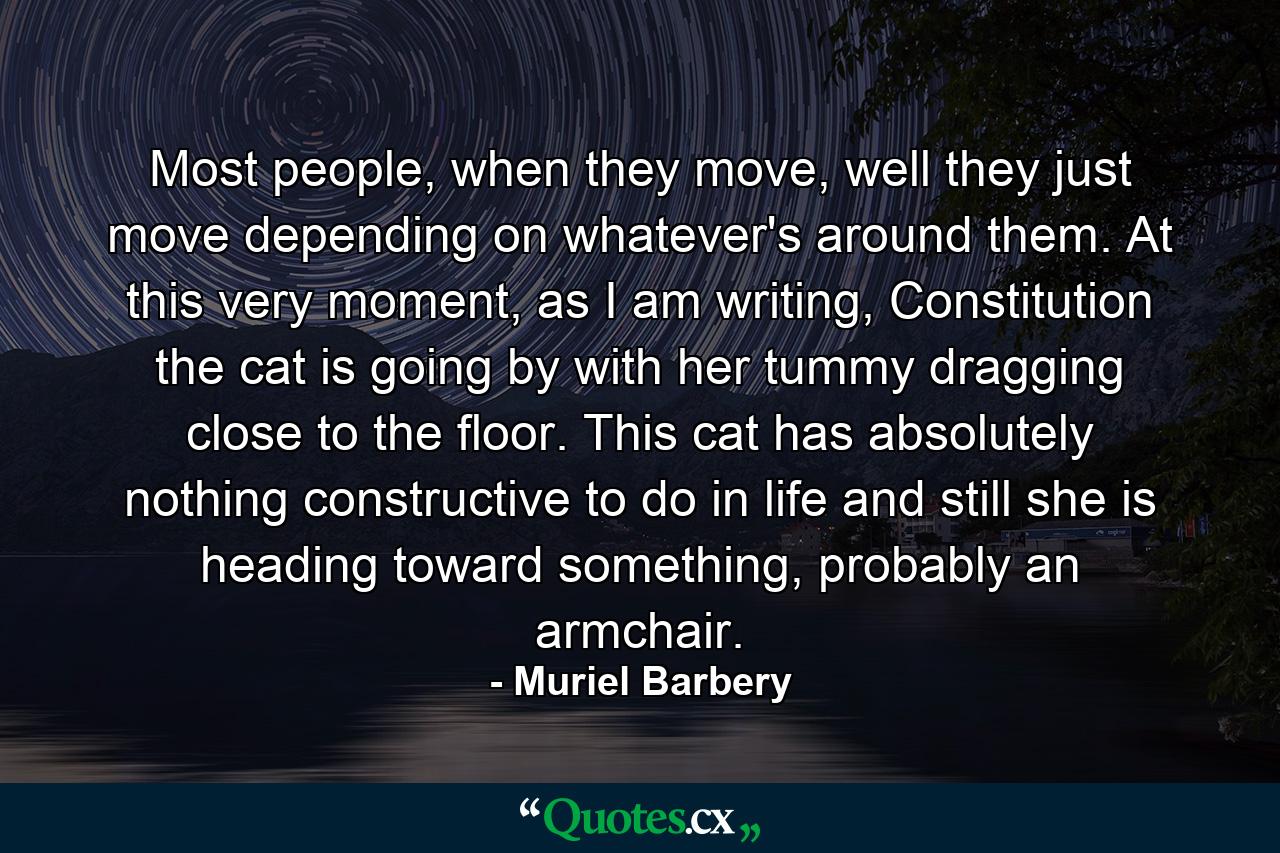 Most people, when they move, well they just move depending on whatever's around them. At this very moment, as I am writing, Constitution the cat is going by with her tummy dragging close to the floor. This cat has absolutely nothing constructive to do in life and still she is heading toward something, probably an armchair. - Quote by Muriel Barbery