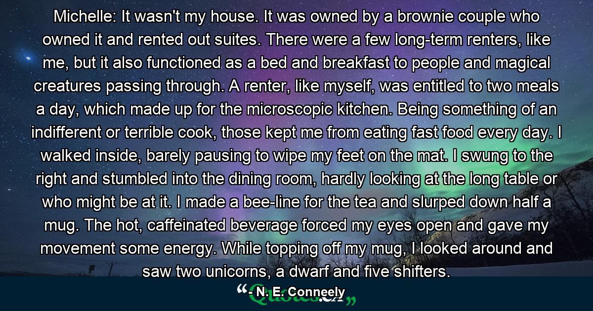 Michelle: It wasn't my house. It was owned by a brownie couple who owned it and rented out suites. There were a few long-term renters, like me, but it also functioned as a bed and breakfast to people and magical creatures passing through. A renter, like myself, was entitled to two meals a day, which made up for the microscopic kitchen. Being something of an indifferent or terrible cook, those kept me from eating fast food every day. I walked inside, barely pausing to wipe my feet on the mat. I swung to the right and stumbled into the dining room, hardly looking at the long table or who might be at it. I made a bee-line for the tea and slurped down half a mug. The hot, caffeinated beverage forced my eyes open and gave my movement some energy. While topping off my mug, I looked around and saw two unicorns, a dwarf and five shifters. - Quote by N. E. Conneely