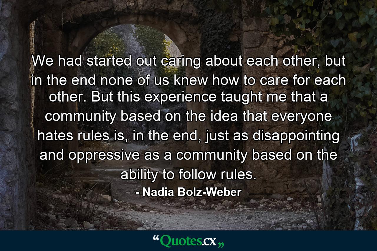 We had started out caring about each other, but in the end none of us knew how to care for each other. But this experience taught me that a community based on the idea that everyone hates rules is, in the end, just as disappointing and oppressive as a community based on the ability to follow rules. - Quote by Nadia Bolz-Weber