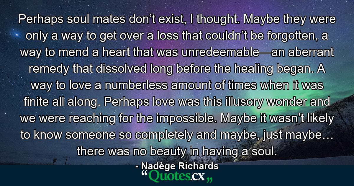 Perhaps soul mates don’t exist, I thought. Maybe they were only a way to get over a loss that couldn’t be forgotten, a way to mend a heart that was unredeemable—an aberrant remedy that dissolved long before the healing began. A way to love a numberless amount of times when it was finite all along. Perhaps love was this illusory wonder and we were reaching for the impossible. Maybe it wasn’t likely to know someone so completely and maybe, just maybe… there was no beauty in having a soul. - Quote by Nadège Richards