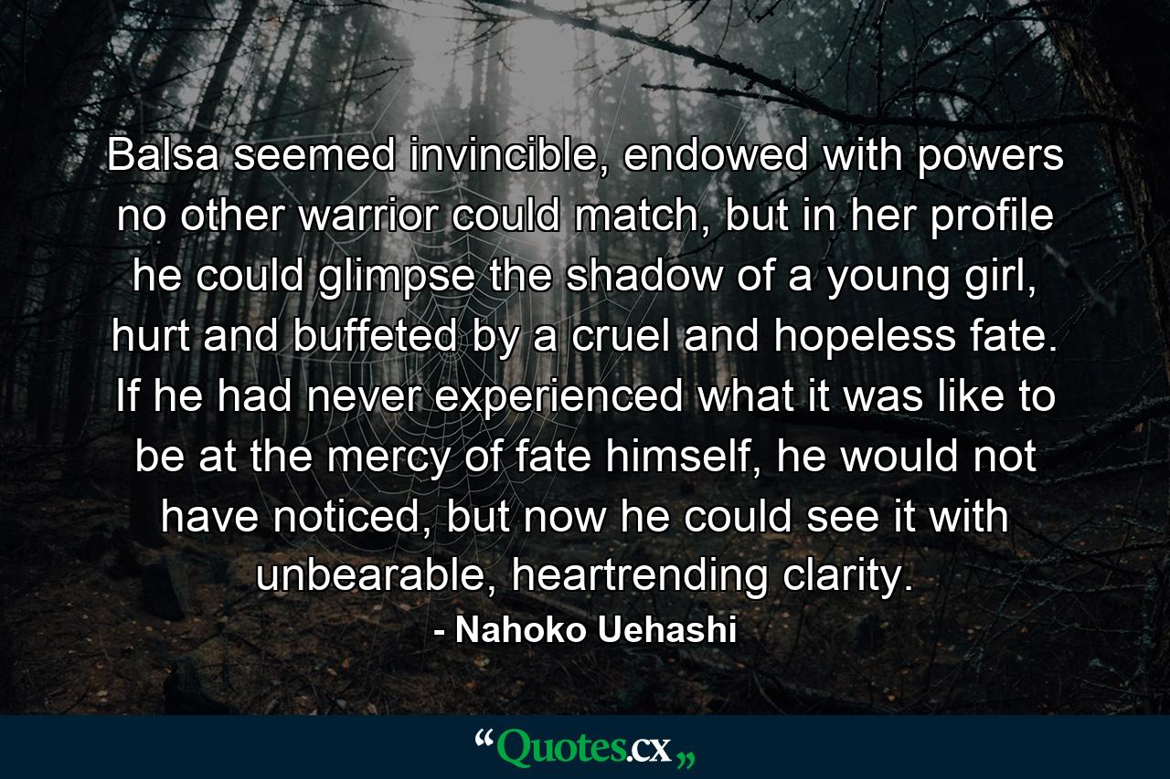 Balsa seemed invincible, endowed with powers no other warrior could match, but in her profile he could glimpse the shadow of a young girl, hurt and buffeted by a cruel and hopeless fate. If he had never experienced what it was like to be at the mercy of fate himself, he would not have noticed, but now he could see it with unbearable, heartrending clarity. - Quote by Nahoko Uehashi