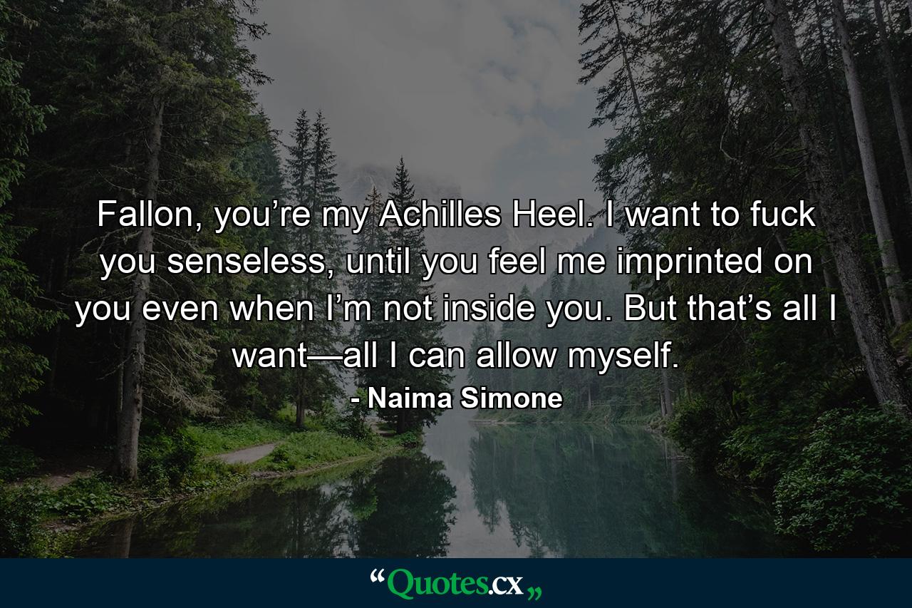 Fallon, you’re my Achilles Heel. I want to fuck you senseless, until you feel me imprinted on you even when I’m not inside you. But that’s all I want—all I can allow myself. - Quote by Naima Simone