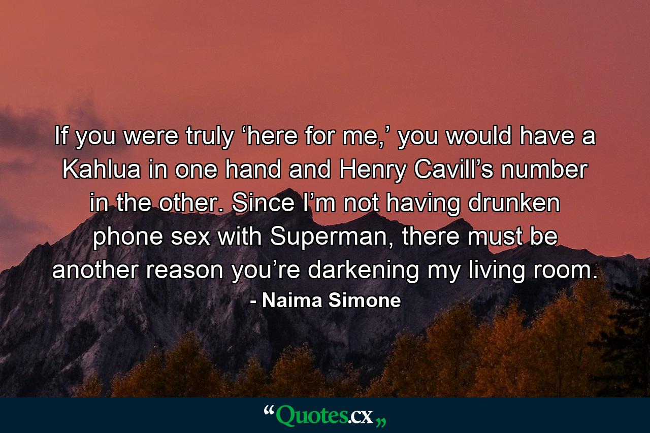 If you were truly ‘here for me,’ you would have a Kahlua in one hand and Henry Cavill’s number in the other. Since I’m not having drunken phone sex with Superman, there must be another reason you’re darkening my living room. - Quote by Naima Simone