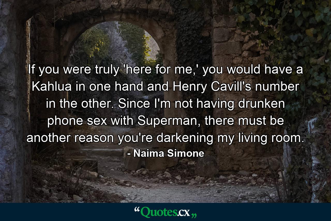 If you were truly 'here for me,' you would have a Kahlua in one hand and Henry Cavill's number in the other. Since I'm not having drunken phone sex with Superman, there must be another reason you're darkening my living room. - Quote by Naima Simone