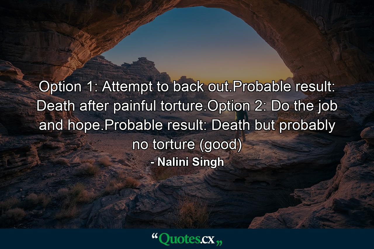 Option 1: Attempt to back out.Probable result: Death after painful torture.Option 2: Do the job and hope.Probable result: Death but probably no torture (good) - Quote by Nalini Singh