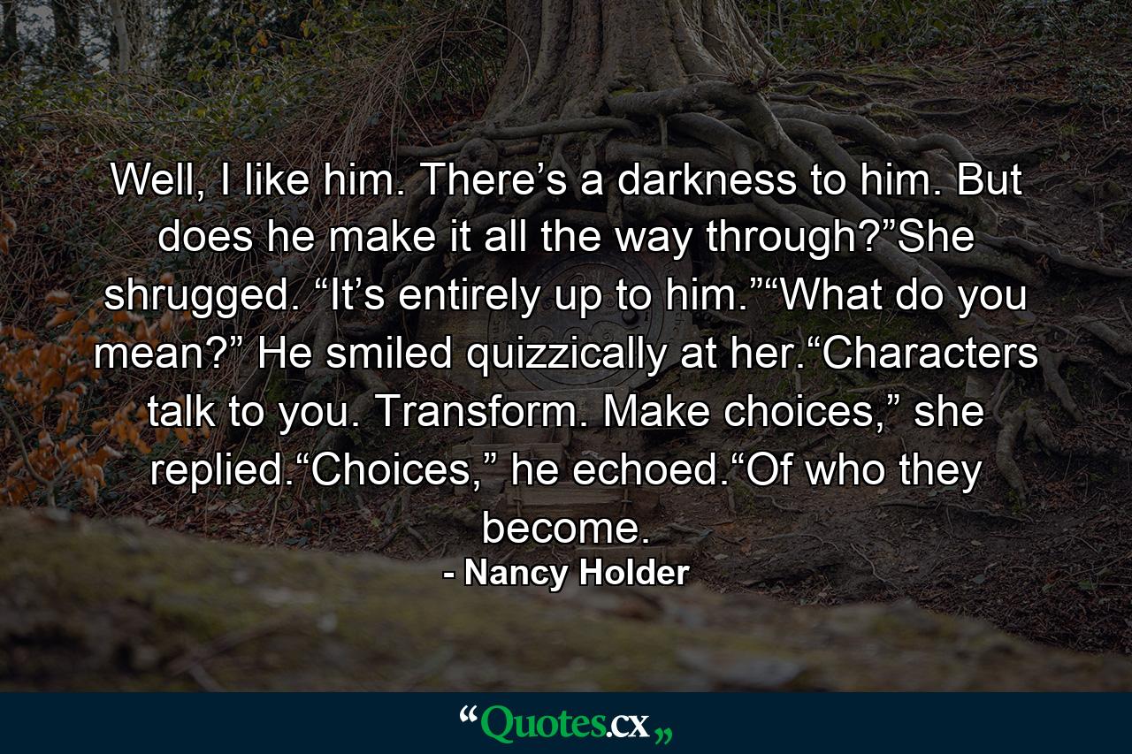 Well, I like him. There’s a darkness to him. But does he make it all the way through?”She shrugged. “It’s entirely up to him.”“What do you mean?” He smiled quizzically at her.“Characters talk to you. Transform. Make choices,” she replied.“Choices,” he echoed.“Of who they become. - Quote by Nancy Holder