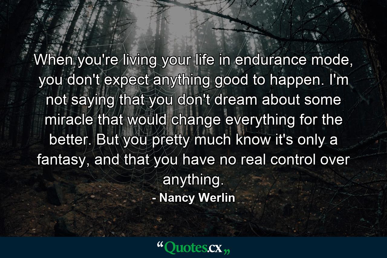 When you're living your life in endurance mode, you don't expect anything good to happen. I'm not saying that you don't dream about some miracle that would change everything for the better. But you pretty much know it's only a fantasy, and that you have no real control over anything. - Quote by Nancy Werlin