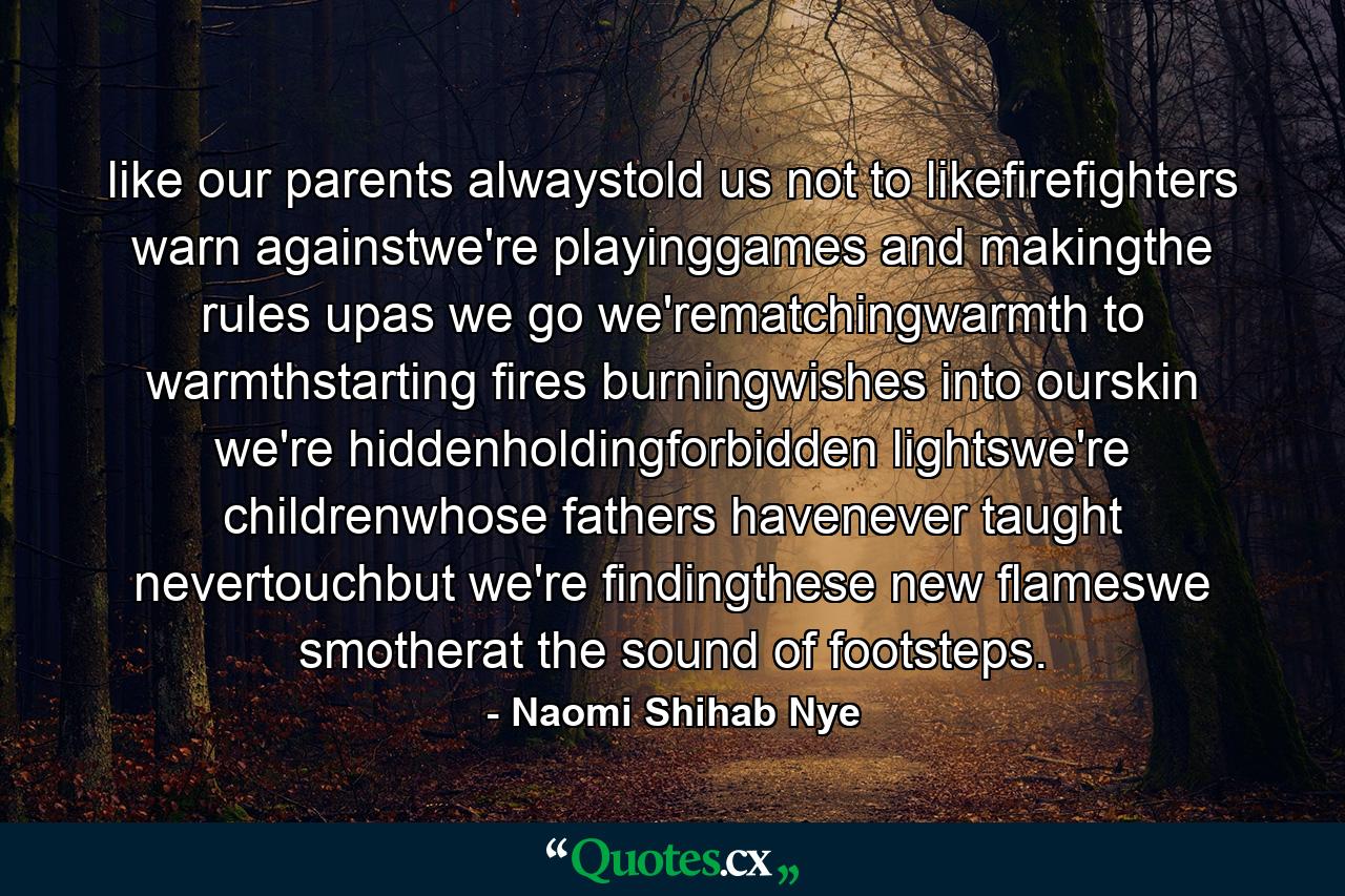 like our parents alwaystold us not to likefirefighters warn againstwe're playinggames and makingthe rules upas we go we'rematchingwarmth to warmthstarting fires burningwishes into ourskin we're hiddenholdingforbidden lightswe're childrenwhose fathers havenever taught nevertouchbut we're findingthese new flameswe smotherat the sound of footsteps. - Quote by Naomi Shihab Nye