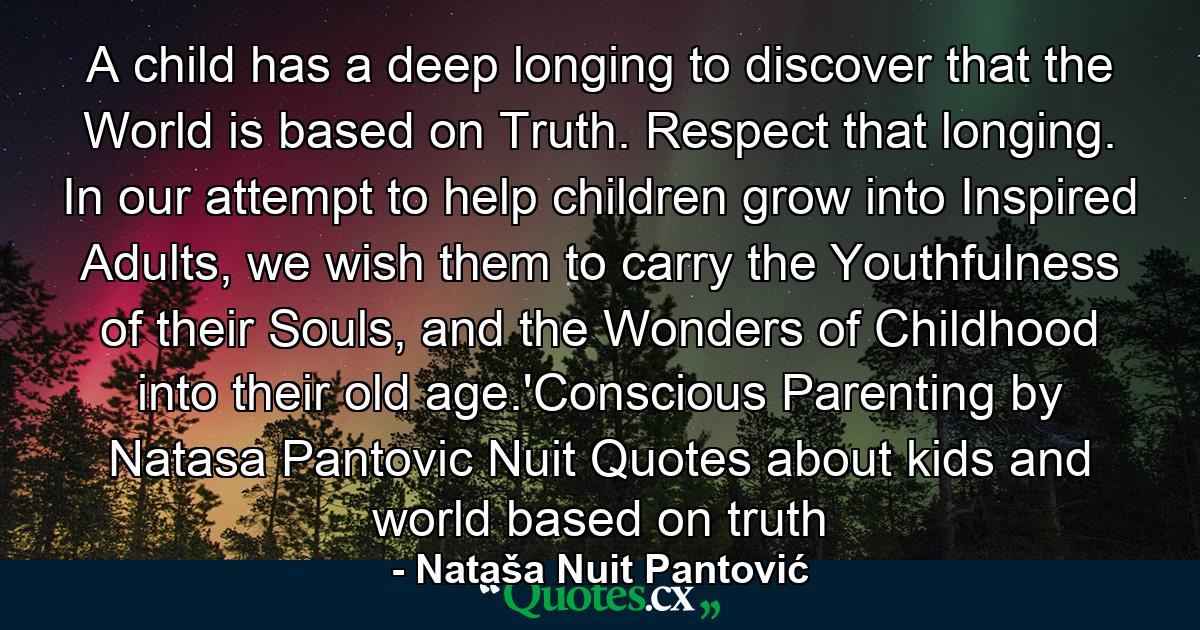 A child has a deep longing to discover that the World is based on Truth. Respect that longing. In our attempt to help children grow into Inspired Adults, we wish them to carry the Youthfulness of their Souls, and the Wonders of Childhood into their old age.'Conscious Parenting by Natasa Pantovic Nuit Quotes about kids and world based on truth - Quote by Nataša Nuit Pantović