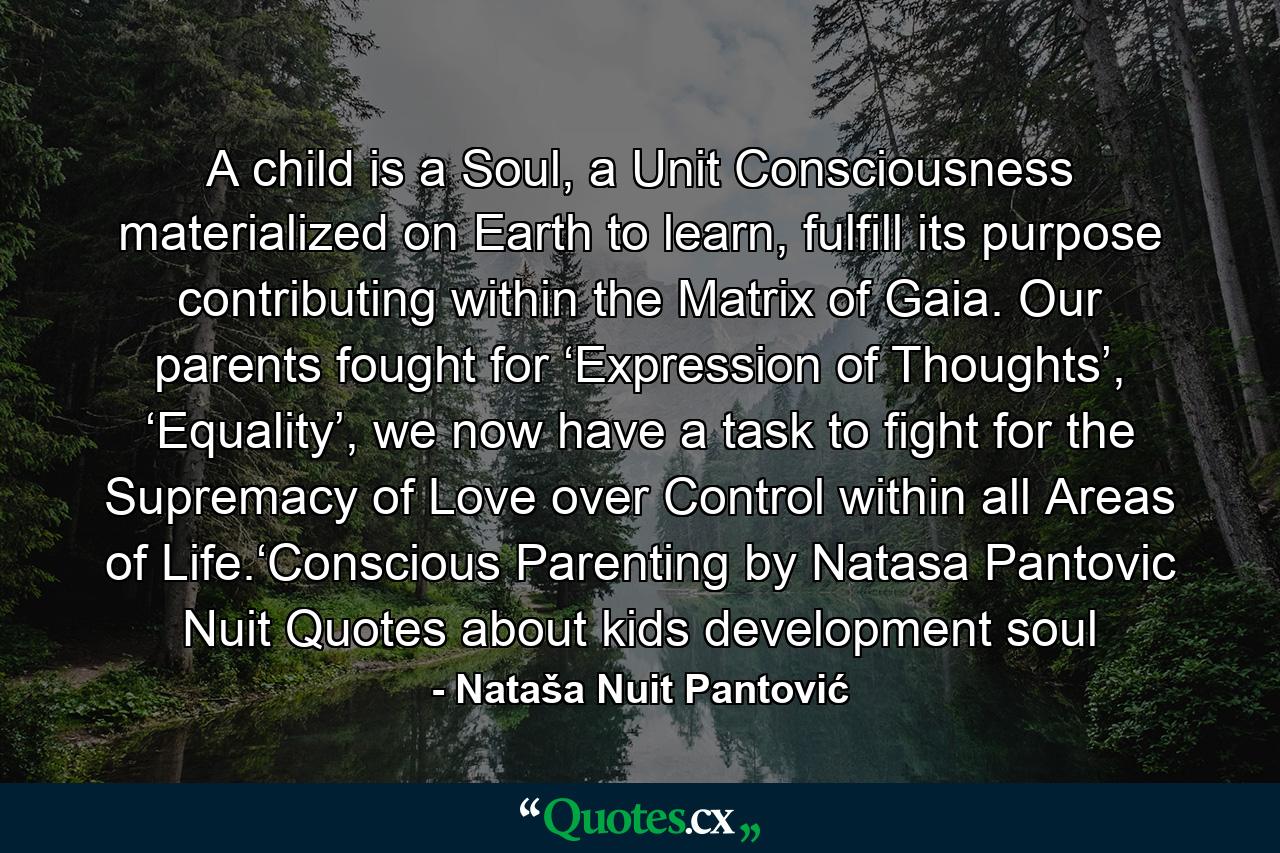 A child is a Soul, a Unit Consciousness materialized on Earth to learn, fulfill its purpose contributing within the Matrix of Gaia. Our parents fought for ‘Expression of Thoughts’, ‘Equality’, we now have a task to fight for the Supremacy of Love over Control within all Areas of Life.‘Conscious Parenting by Natasa Pantovic Nuit Quotes about kids development soul - Quote by Nataša Nuit Pantović