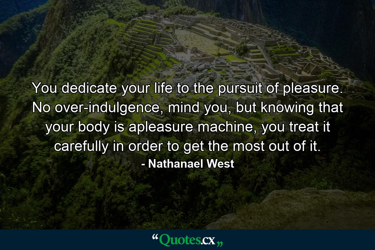 You dedicate your life to the pursuit of pleasure. No over-indulgence, mind you, but knowing that your body is apleasure machine, you treat it carefully in order to get the most out of it. - Quote by Nathanael West