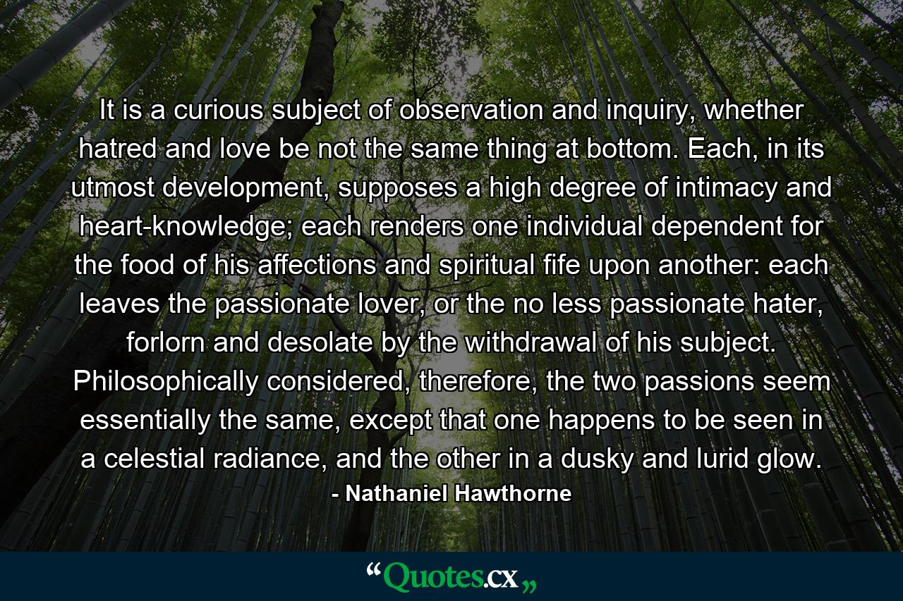 It is a curious subject of observation and inquiry, whether hatred and love be not the same thing at bottom. Each, in its utmost development, supposes a high degree of intimacy and heart-knowledge; each renders one individual dependent for the food of his affections and spiritual fife upon another: each leaves the passionate lover, or the no less passionate hater, forlorn and desolate by the withdrawal of his subject. Philosophically considered, therefore, the two passions seem essentially the same, except that one happens to be seen in a celestial radiance, and the other in a dusky and lurid glow. - Quote by Nathaniel Hawthorne