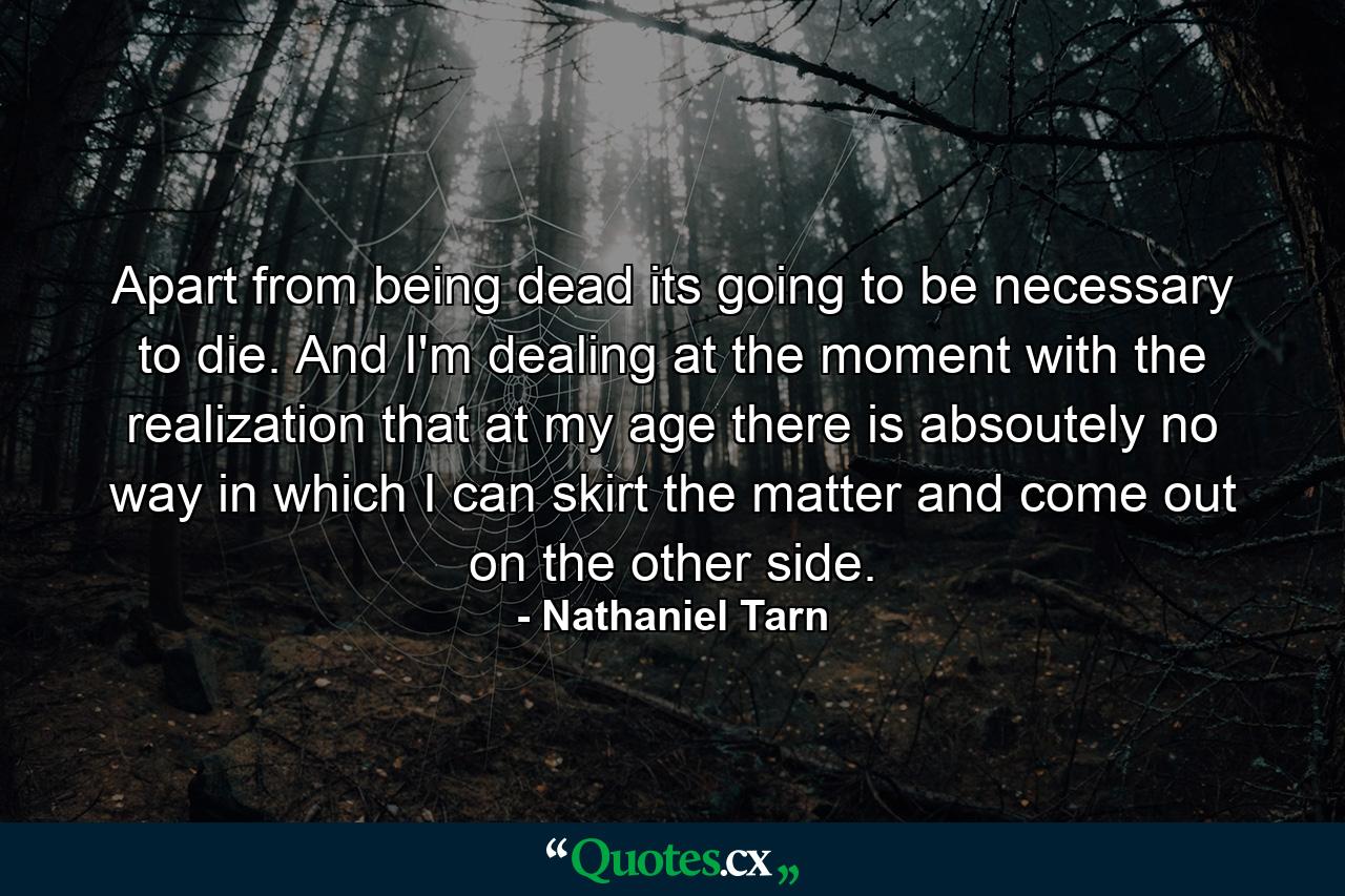 Apart from being dead its going to be necessary to die. And I'm dealing at the moment with the realization that at my age there is absoutely no way in which I can skirt the matter and come out on the other side. - Quote by Nathaniel Tarn