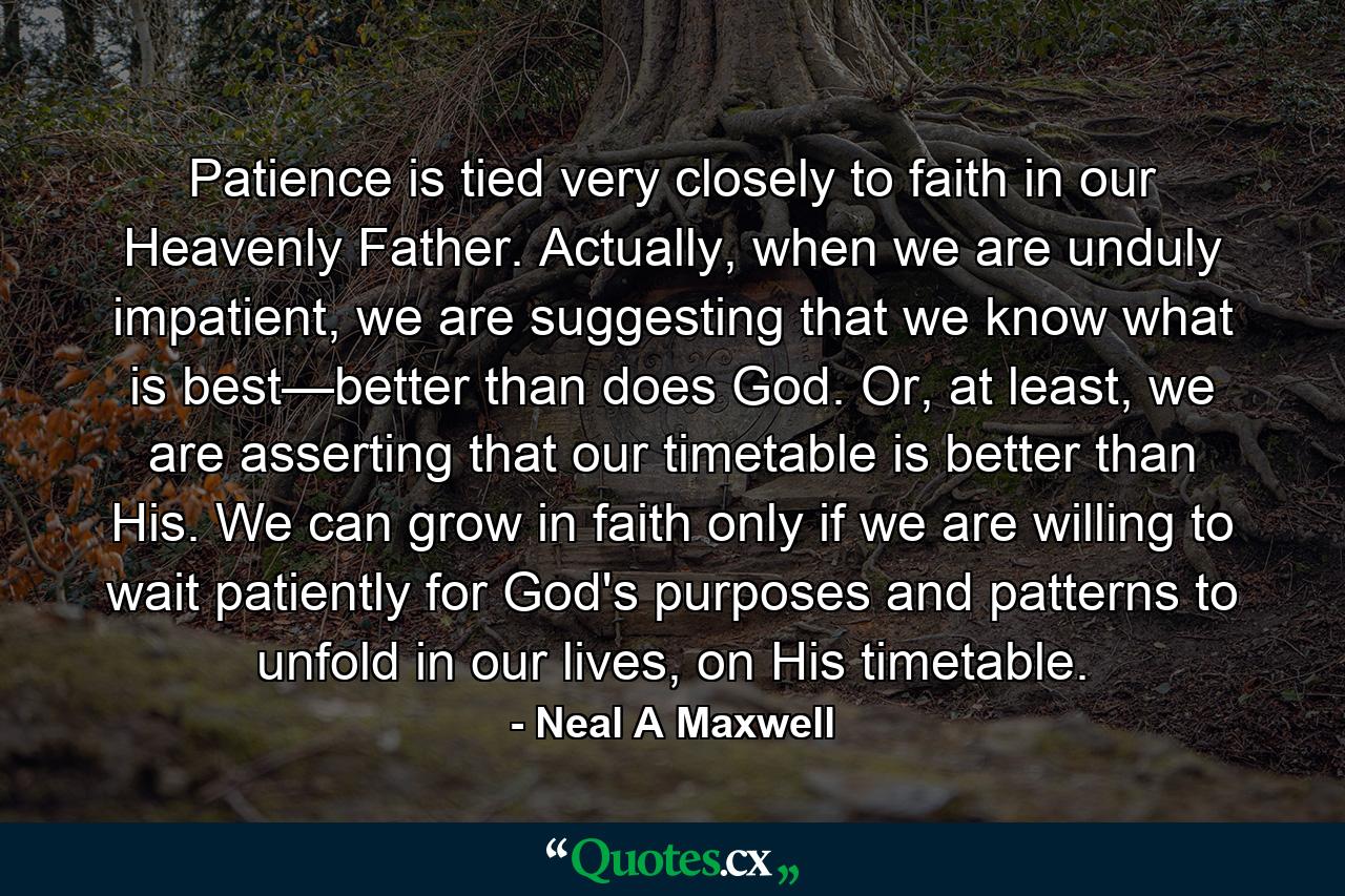 Patience is tied very closely to faith in our Heavenly Father. Actually, when we are unduly impatient, we are suggesting that we know what is best—better than does God. Or, at least, we are asserting that our timetable is better than His. We can grow in faith only if we are willing to wait patiently for God's purposes and patterns to unfold in our lives, on His timetable. - Quote by Neal A Maxwell