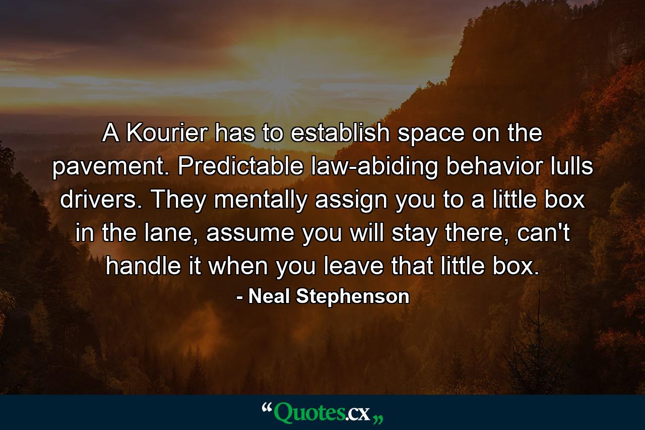 A Kourier has to establish space on the pavement. Predictable law-abiding behavior lulls drivers. They mentally assign you to a little box in the lane, assume you will stay there, can't handle it when you leave that little box. - Quote by Neal Stephenson