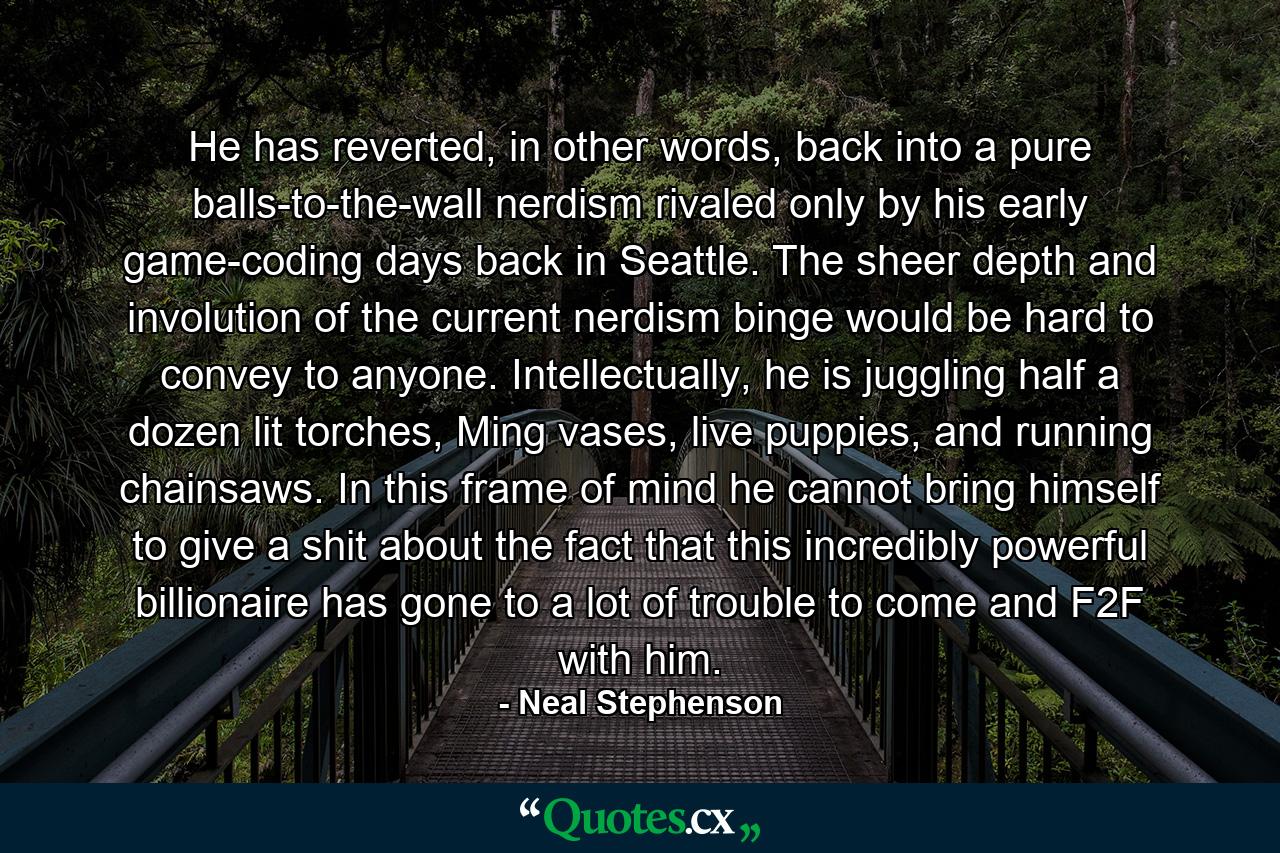 He has reverted, in other words, back into a pure balls-to-the-wall nerdism rivaled only by his early game-coding days back in Seattle. The sheer depth and involution of the current nerdism binge would be hard to convey to anyone. Intellectually, he is juggling half a dozen lit torches, Ming vases, live puppies, and running chainsaws. In this frame of mind he cannot bring himself to give a shit about the fact that this incredibly powerful billionaire has gone to a lot of trouble to come and F2F with him. - Quote by Neal Stephenson